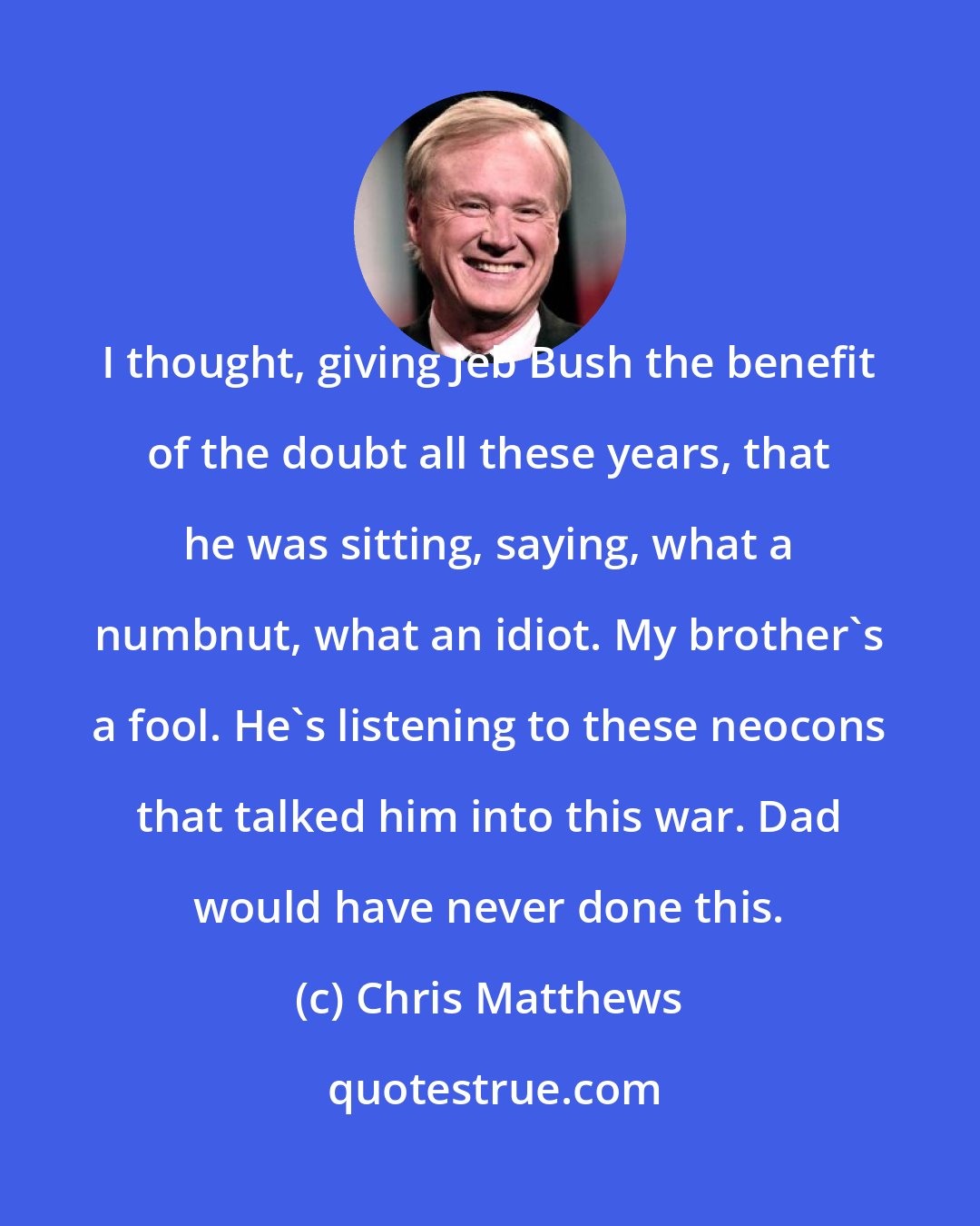 Chris Matthews: I thought, giving Jeb Bush the benefit of the doubt all these years, that he was sitting, saying, what a numbnut, what an idiot. My brother's a fool. He's listening to these neocons that talked him into this war. Dad would have never done this.