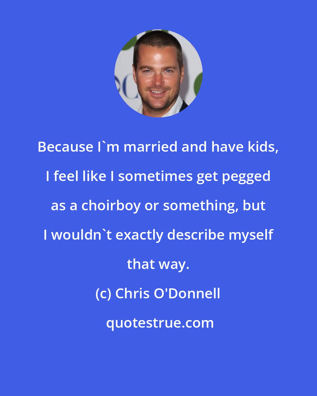 Chris O'Donnell: Because I'm married and have kids, I feel like I sometimes get pegged as a choirboy or something, but I wouldn't exactly describe myself that way.