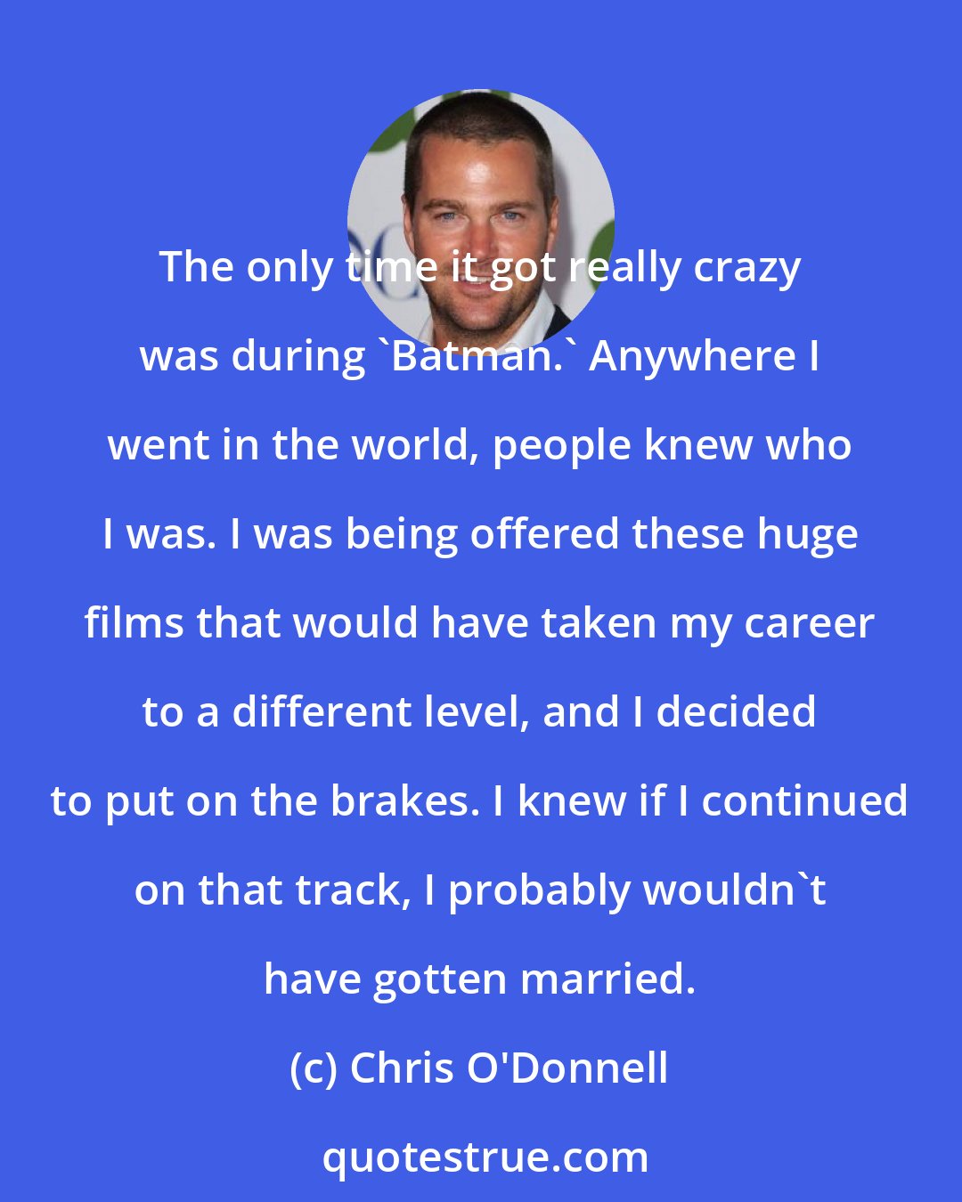 Chris O'Donnell: The only time it got really crazy was during 'Batman.' Anywhere I went in the world, people knew who I was. I was being offered these huge films that would have taken my career to a different level, and I decided to put on the brakes. I knew if I continued on that track, I probably wouldn't have gotten married.