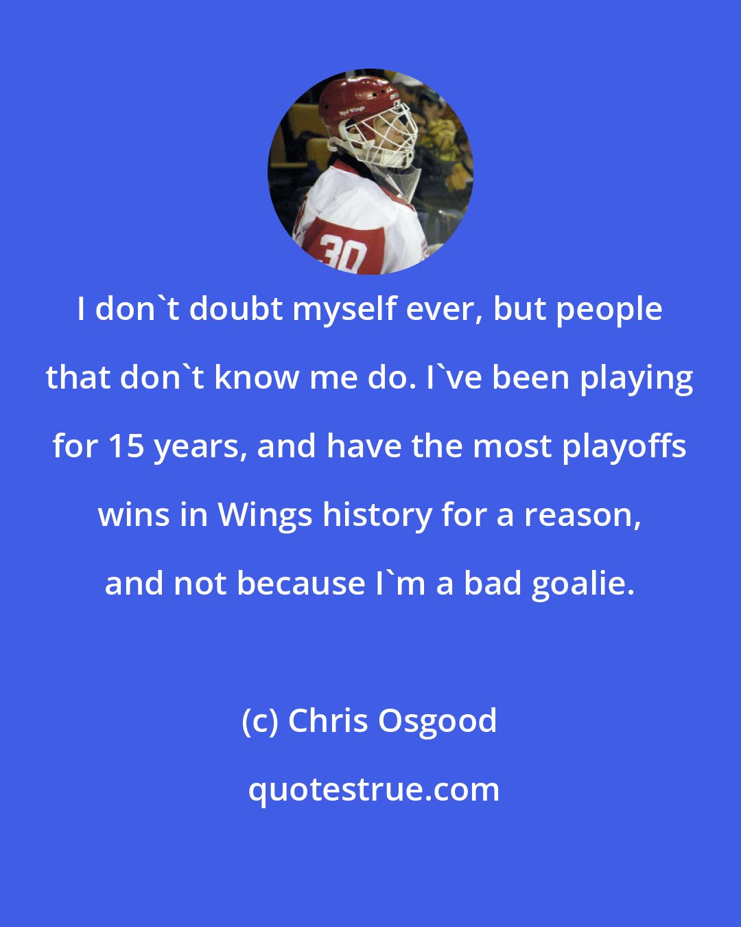 Chris Osgood: I don't doubt myself ever, but people that don't know me do. I've been playing for 15 years, and have the most playoffs wins in Wings history for a reason, and not because I'm a bad goalie.