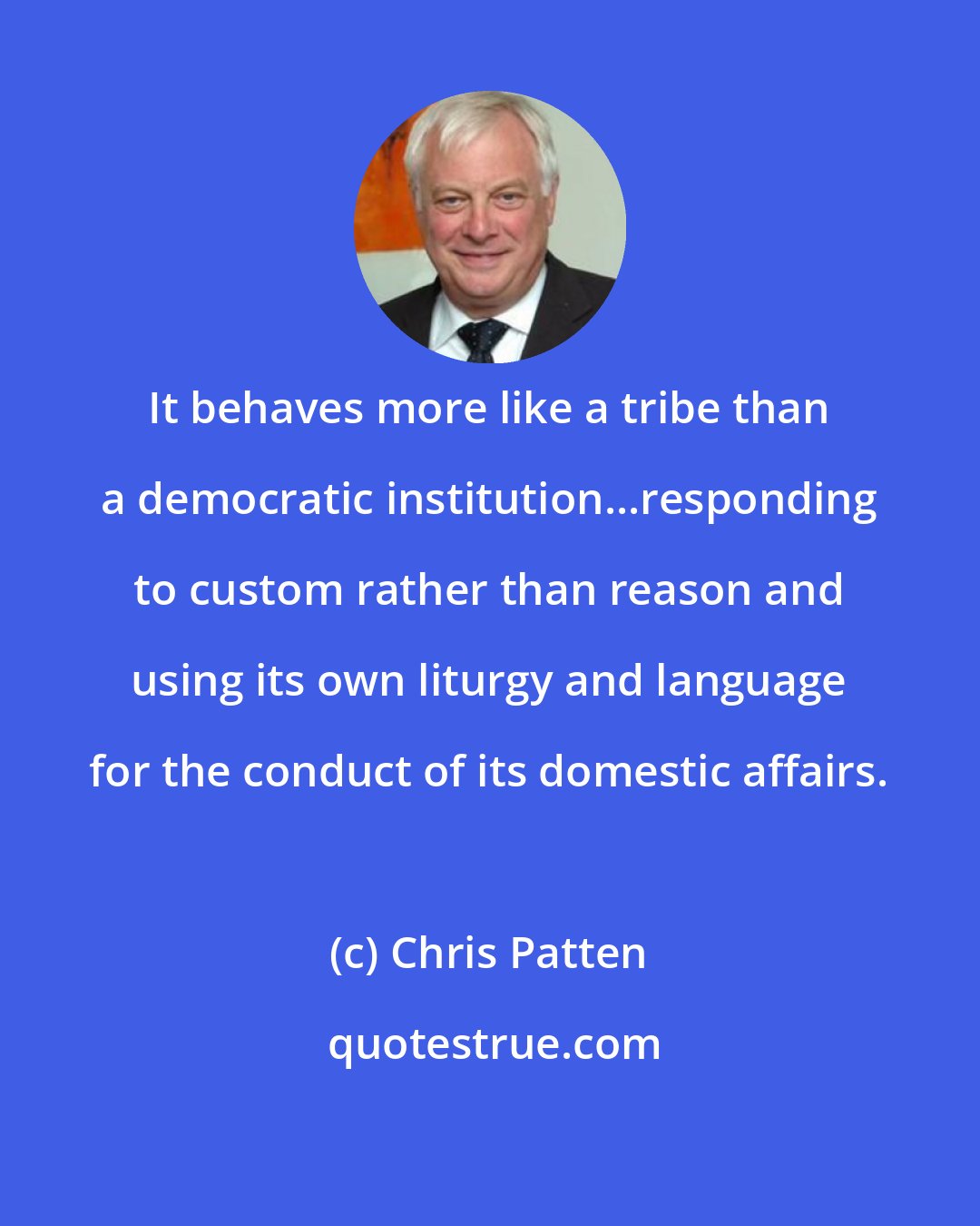 Chris Patten: It behaves more like a tribe than a democratic institution...responding to custom rather than reason and using its own liturgy and language for the conduct of its domestic affairs.
