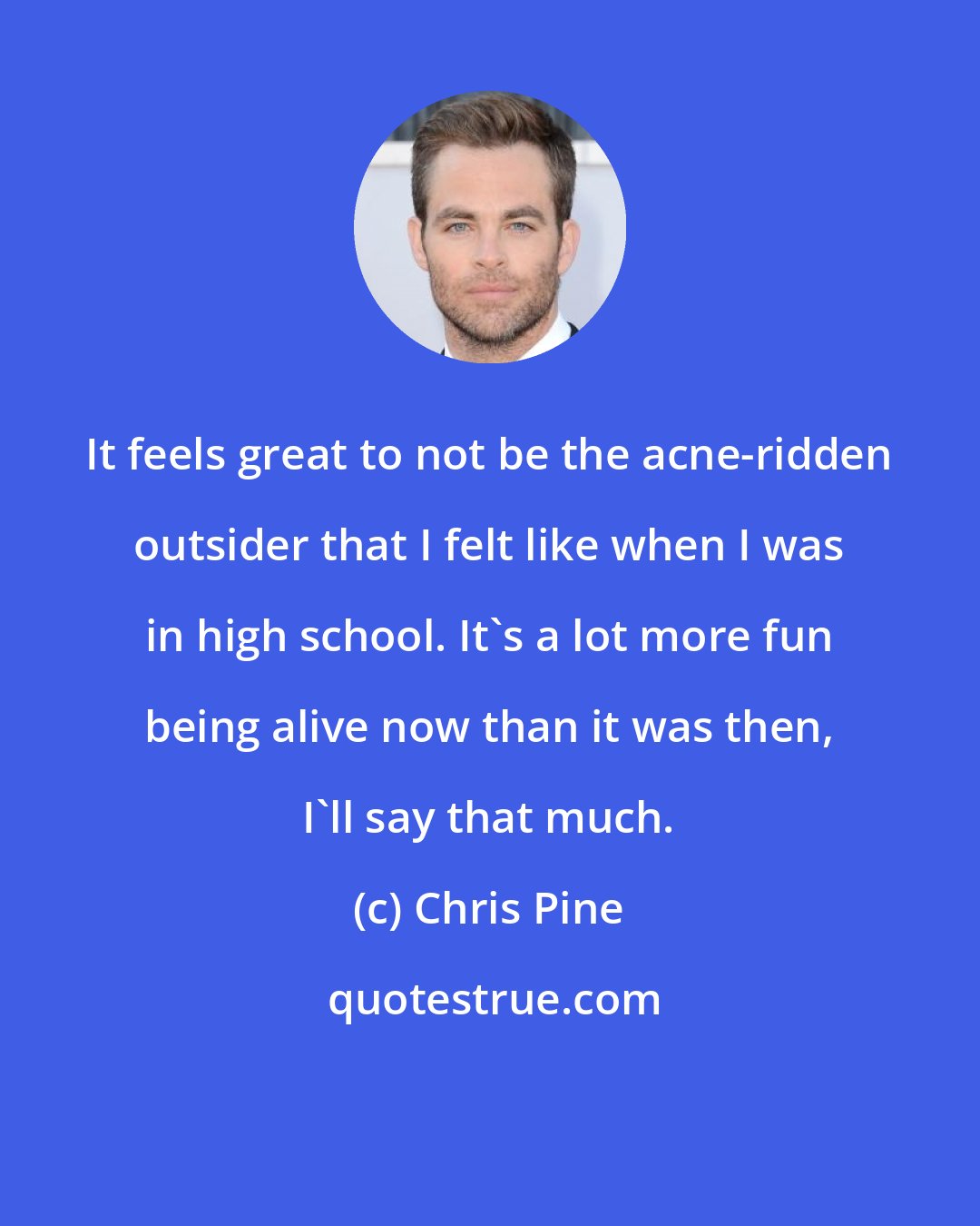 Chris Pine: It feels great to not be the acne-ridden outsider that I felt like when I was in high school. It's a lot more fun being alive now than it was then, I'll say that much.