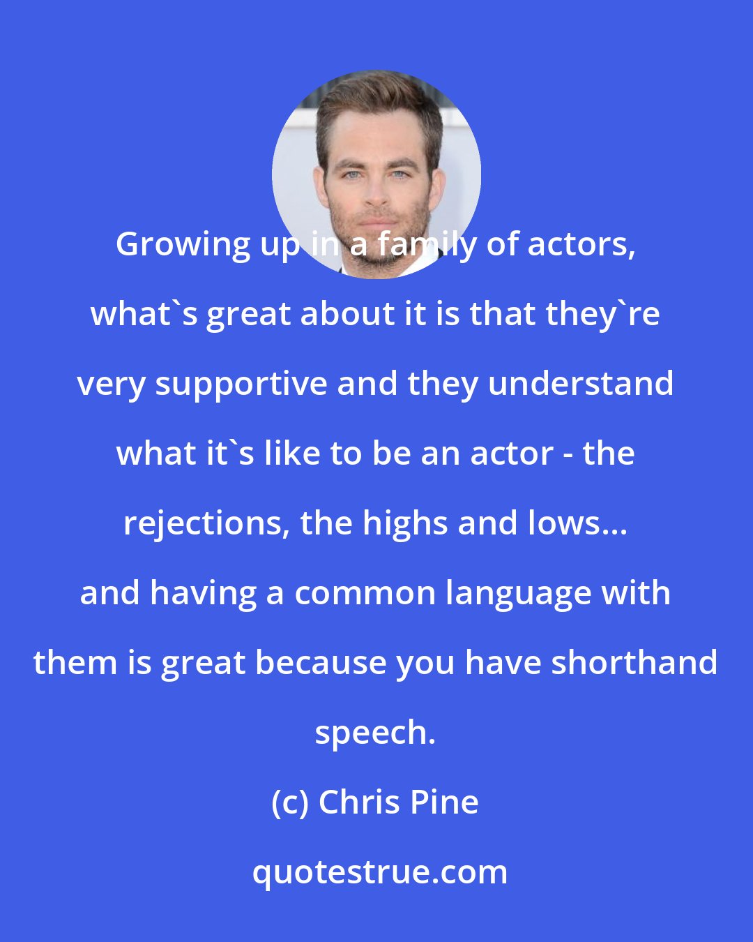 Chris Pine: Growing up in a family of actors, what's great about it is that they're very supportive and they understand what it's like to be an actor - the rejections, the highs and lows... and having a common language with them is great because you have shorthand speech.