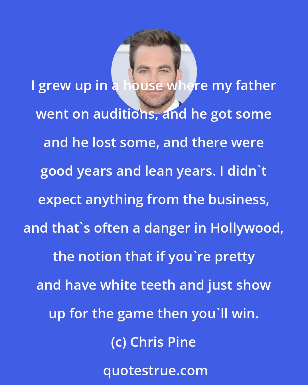 Chris Pine: I grew up in a house where my father went on auditions, and he got some and he lost some, and there were good years and lean years. I didn't expect anything from the business, and that's often a danger in Hollywood, the notion that if you're pretty and have white teeth and just show up for the game then you'll win.
