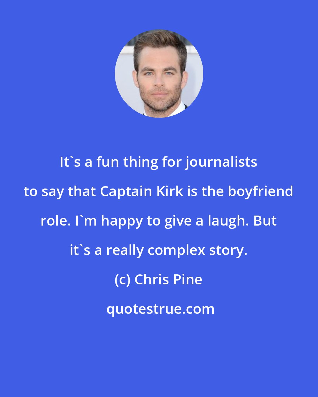 Chris Pine: It's a fun thing for journalists to say that Captain Kirk is the boyfriend role. I'm happy to give a laugh. But it's a really complex story.