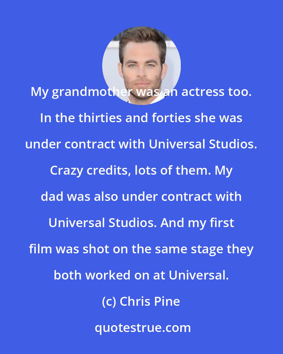 Chris Pine: My grandmother was an actress too. In the thirties and forties she was under contract with Universal Studios. Crazy credits, lots of them. My dad was also under contract with Universal Studios. And my first film was shot on the same stage they both worked on at Universal.