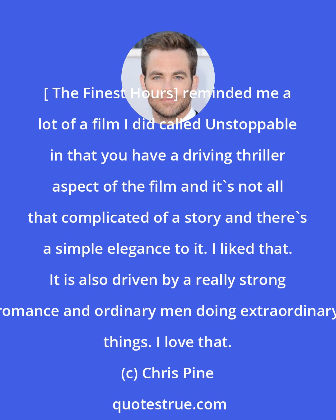 Chris Pine: [ The Finest Hours] reminded me a lot of a film I did called Unstoppable in that you have a driving thriller aspect of the film and it's not all that complicated of a story and there's a simple elegance to it. I liked that. It is also driven by a really strong romance and ordinary men doing extraordinary things. I love that.