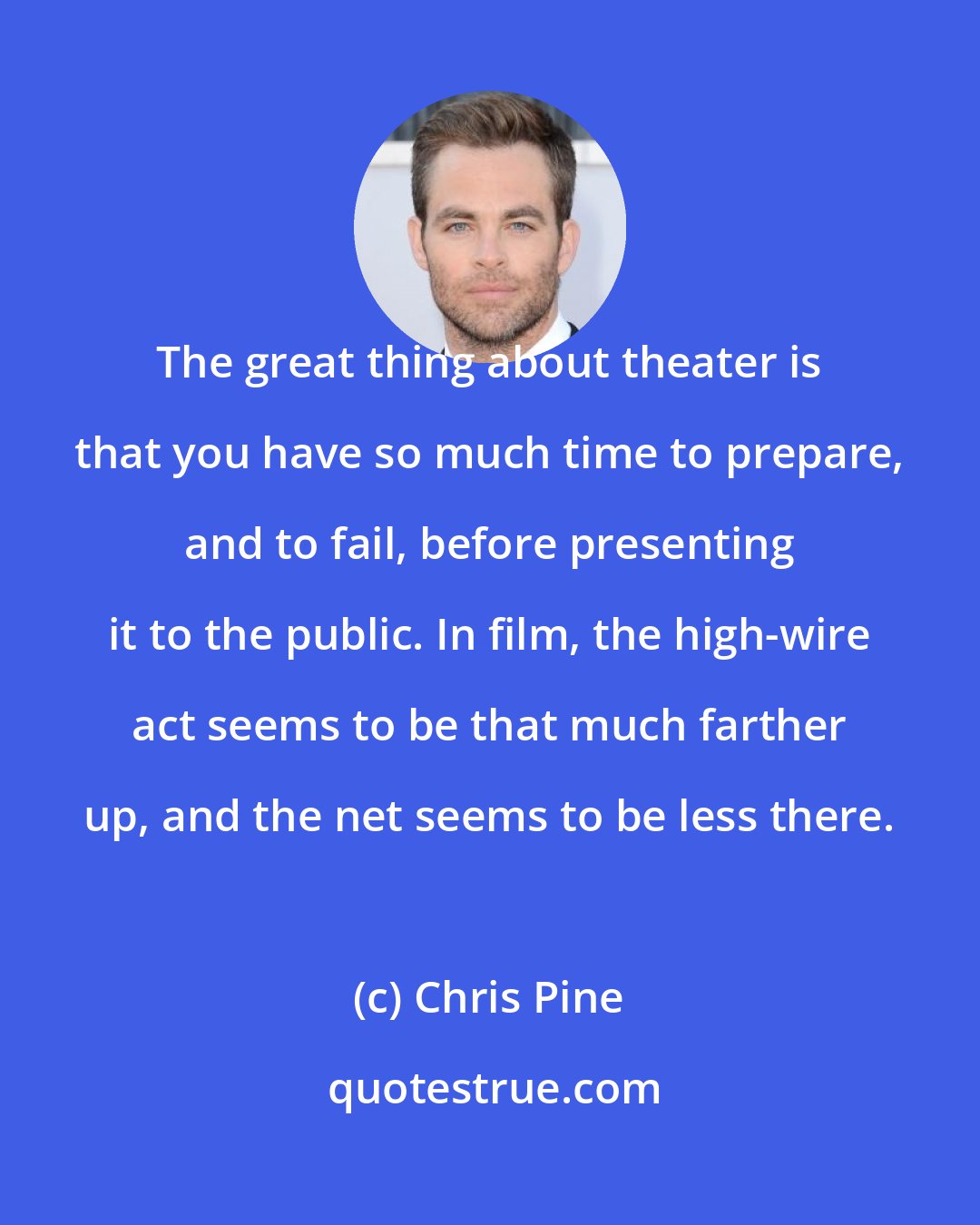 Chris Pine: The great thing about theater is that you have so much time to prepare, and to fail, before presenting it to the public. In film, the high-wire act seems to be that much farther up, and the net seems to be less there.
