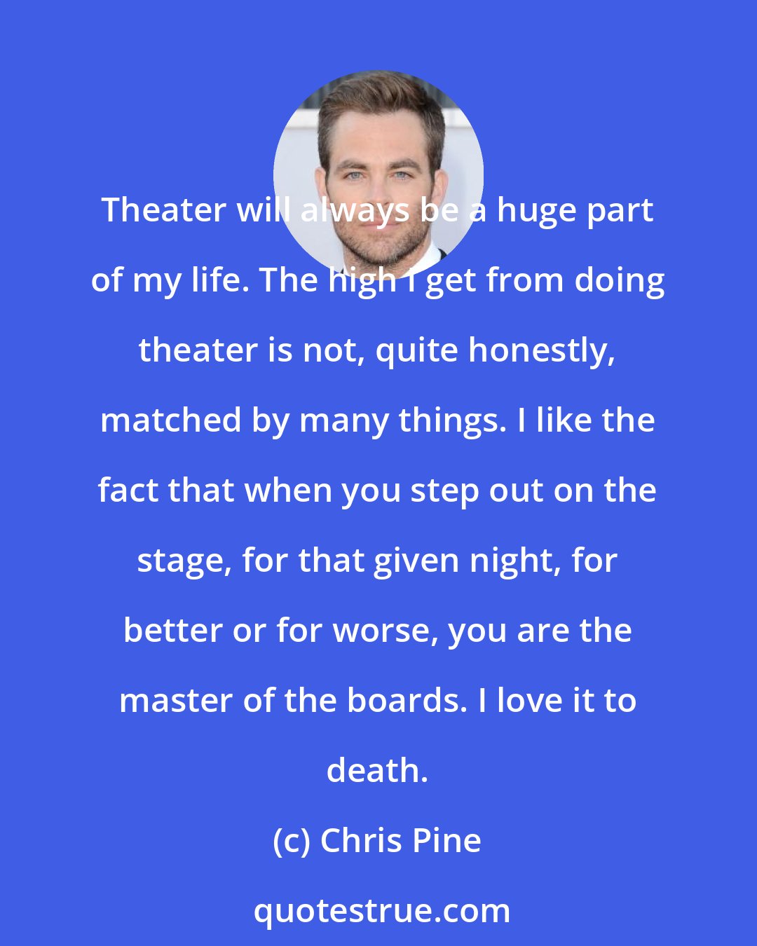 Chris Pine: Theater will always be a huge part of my life. The high I get from doing theater is not, quite honestly, matched by many things. I like the fact that when you step out on the stage, for that given night, for better or for worse, you are the master of the boards. I love it to death.