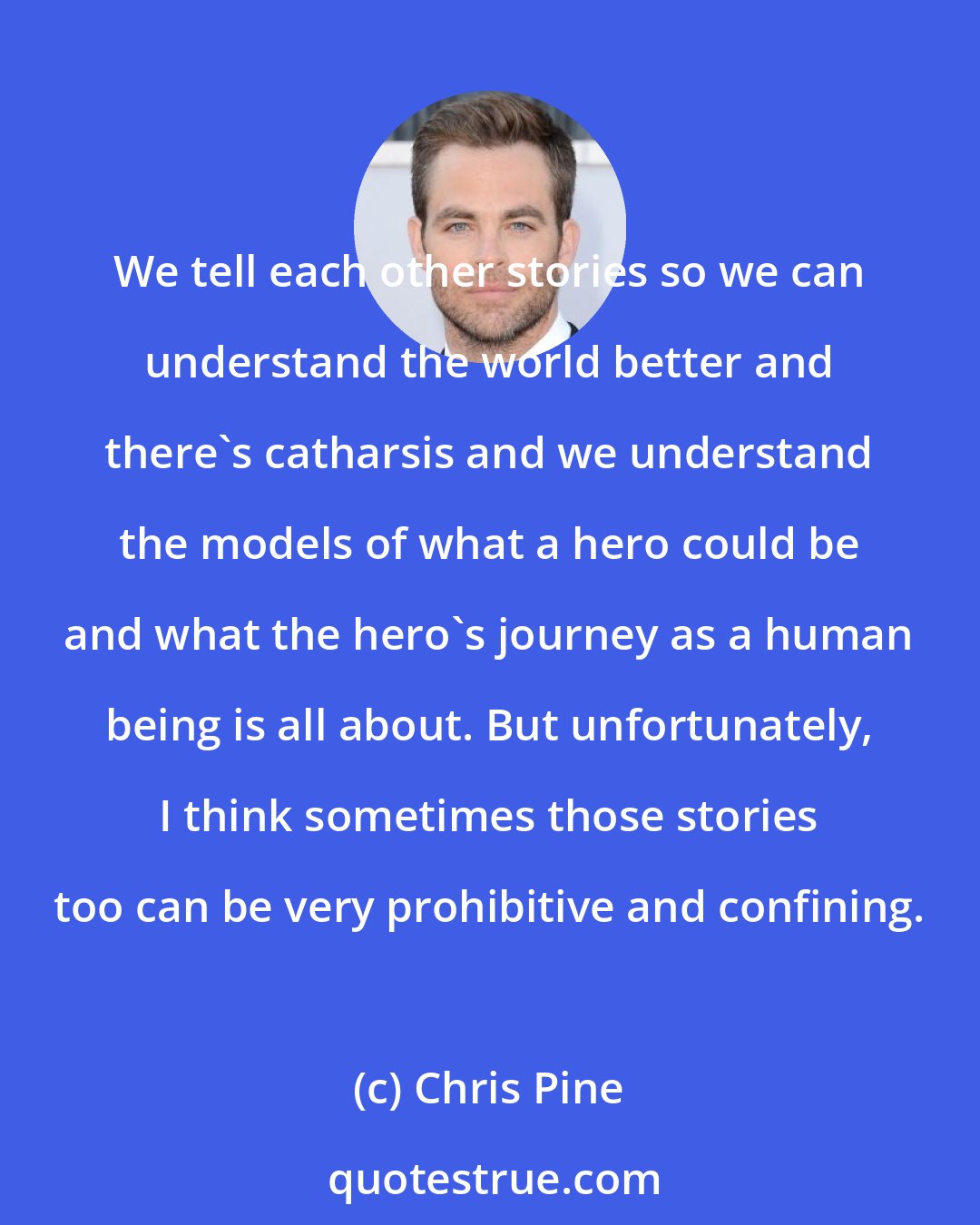 Chris Pine: We tell each other stories so we can understand the world better and there's catharsis and we understand the models of what a hero could be and what the hero's journey as a human being is all about. But unfortunately, I think sometimes those stories too can be very prohibitive and confining.