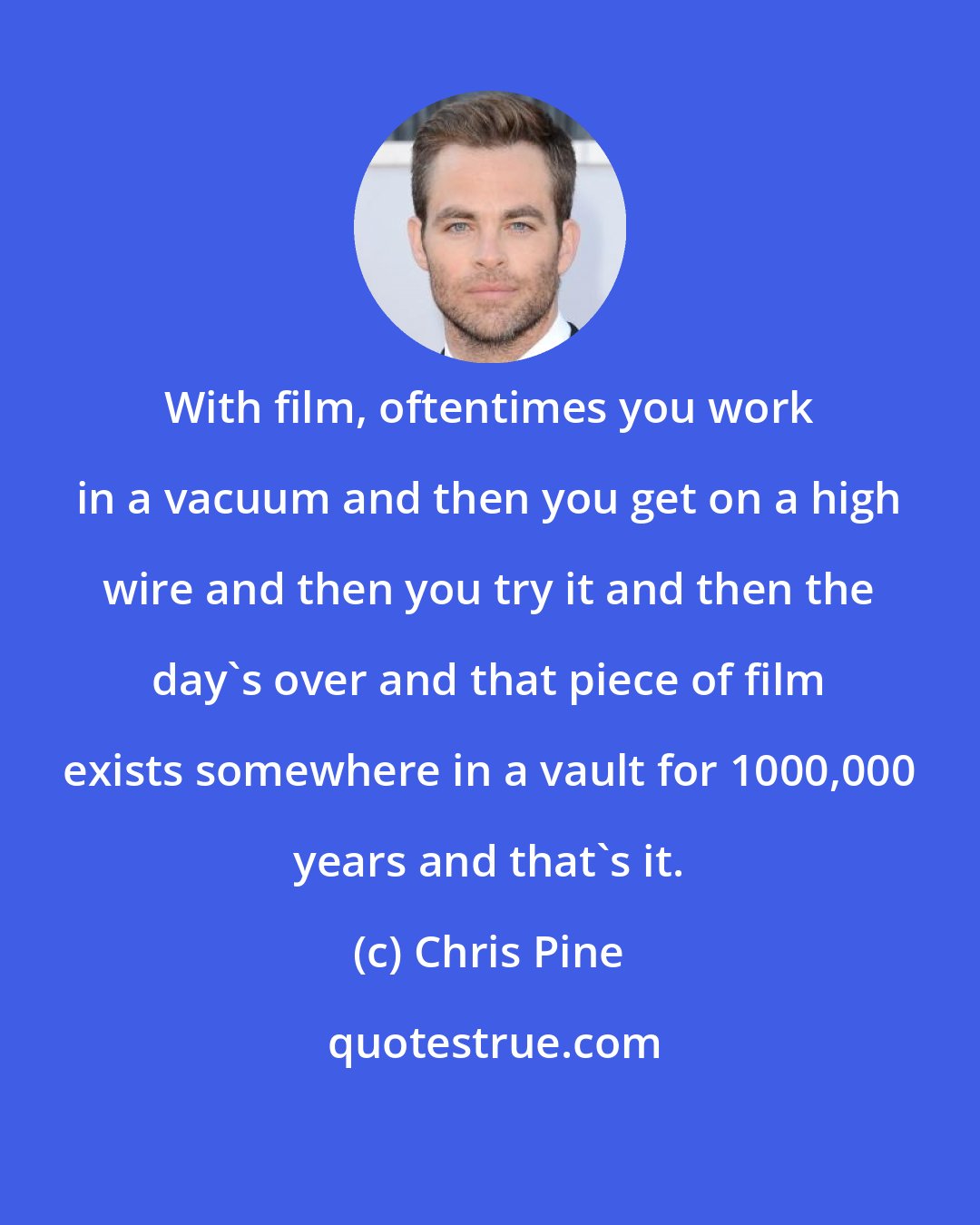Chris Pine: With film, oftentimes you work in a vacuum and then you get on a high wire and then you try it and then the day's over and that piece of film exists somewhere in a vault for 1000,000 years and that's it.