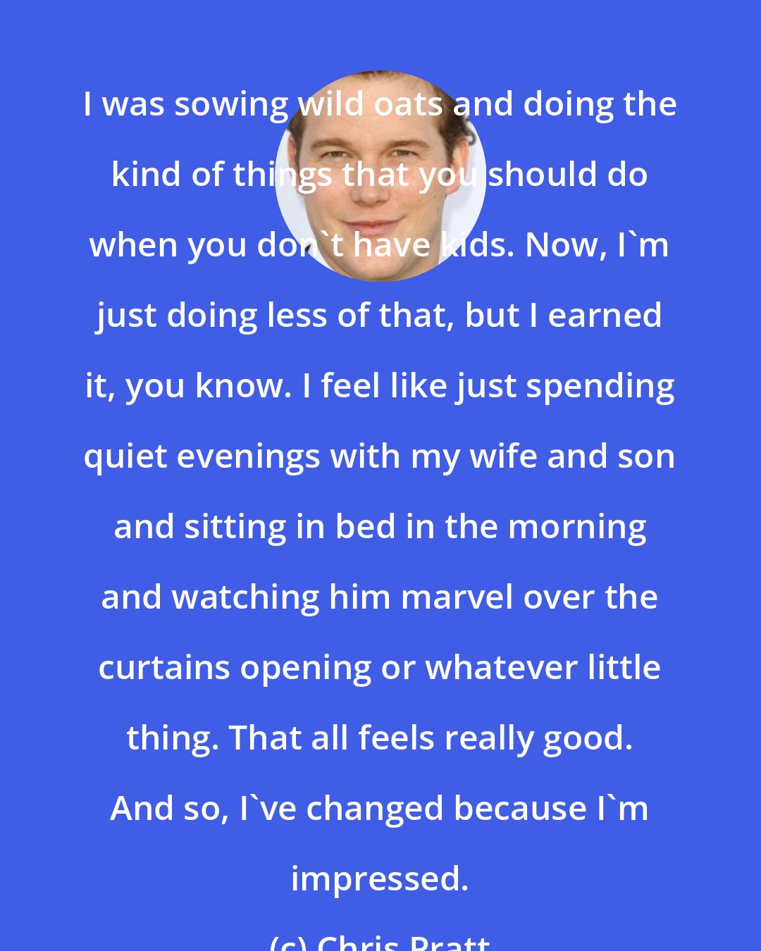 Chris Pratt: I was sowing wild oats and doing the kind of things that you should do when you don't have kids. Now, I'm just doing less of that, but I earned it, you know. I feel like just spending quiet evenings with my wife and son and sitting in bed in the morning and watching him marvel over the curtains opening or whatever little thing. That all feels really good. And so, I've changed because I'm impressed.