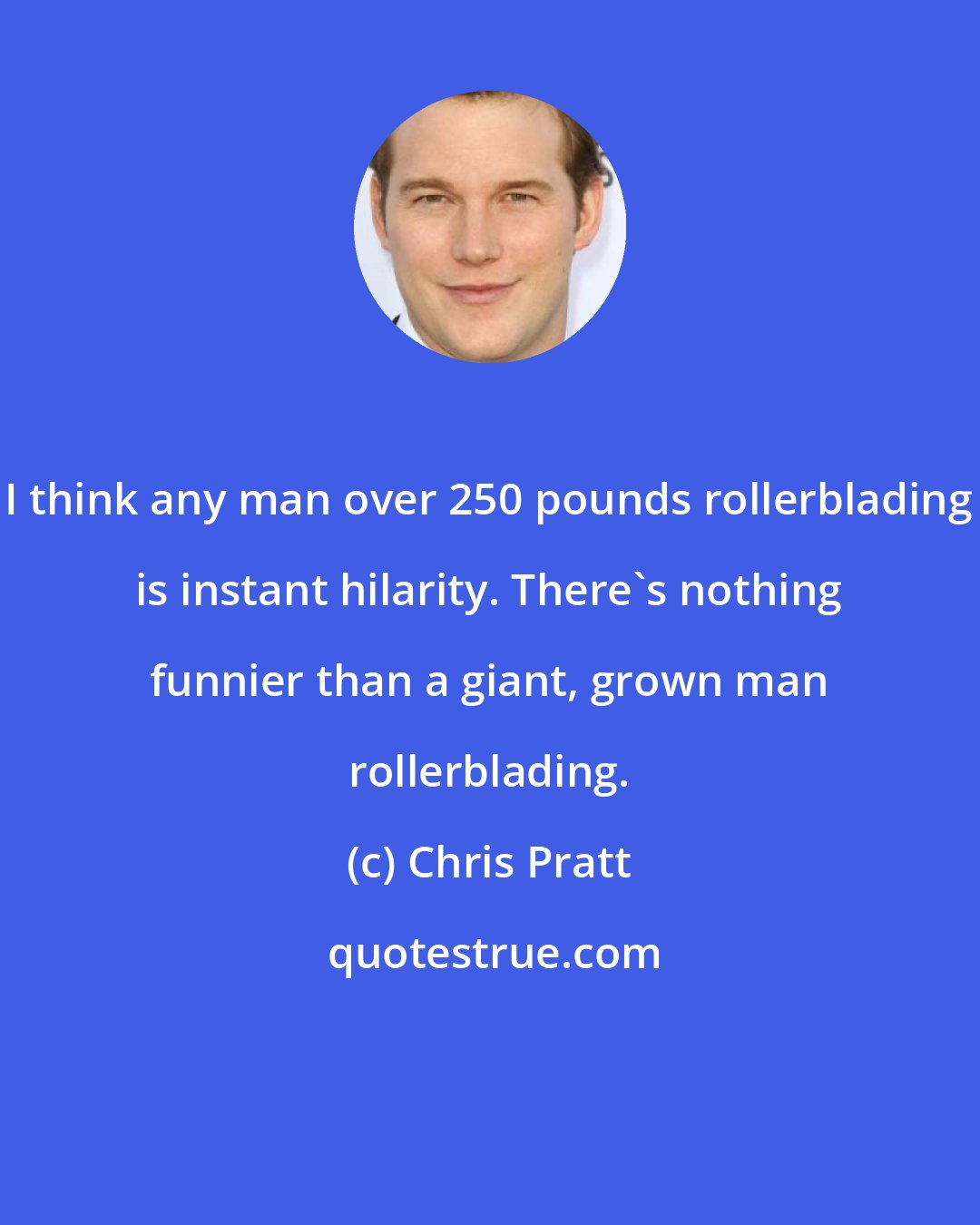 Chris Pratt: I think any man over 250 pounds rollerblading is instant hilarity. There's nothing funnier than a giant, grown man rollerblading.