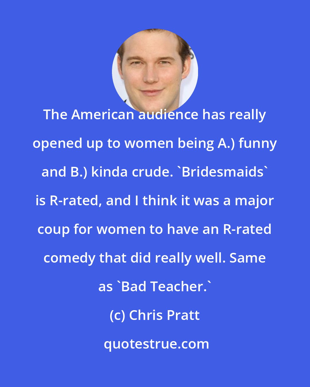 Chris Pratt: The American audience has really opened up to women being A.) funny and B.) kinda crude. 'Bridesmaids' is R-rated, and I think it was a major coup for women to have an R-rated comedy that did really well. Same as 'Bad Teacher.'