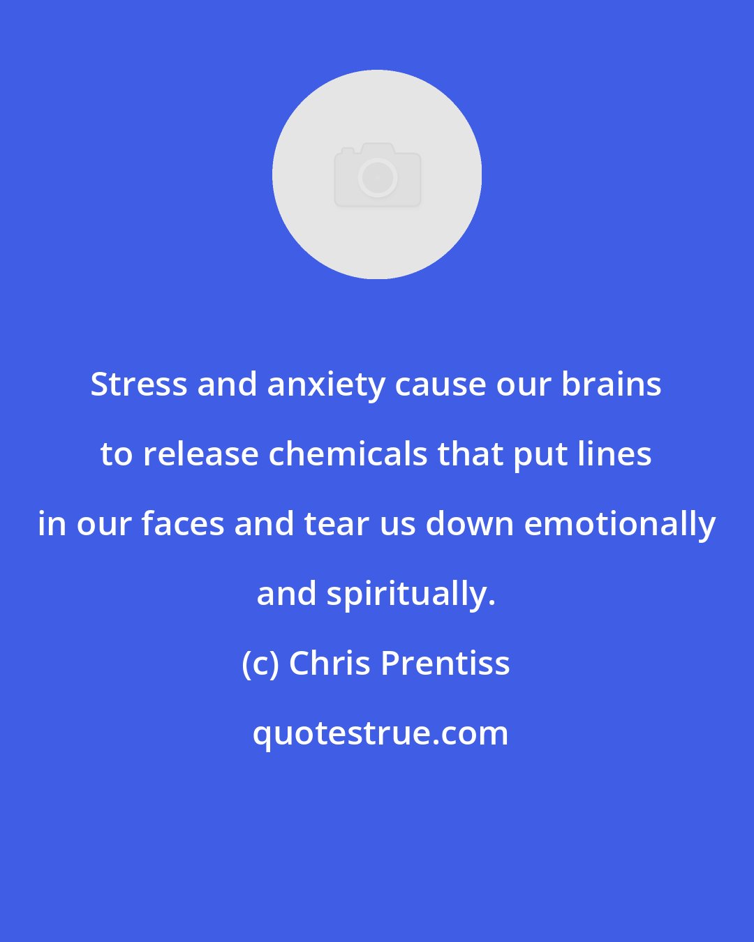 Chris Prentiss: Stress and anxiety cause our brains to release chemicals that put lines in our faces and tear us down emotionally and spiritually.