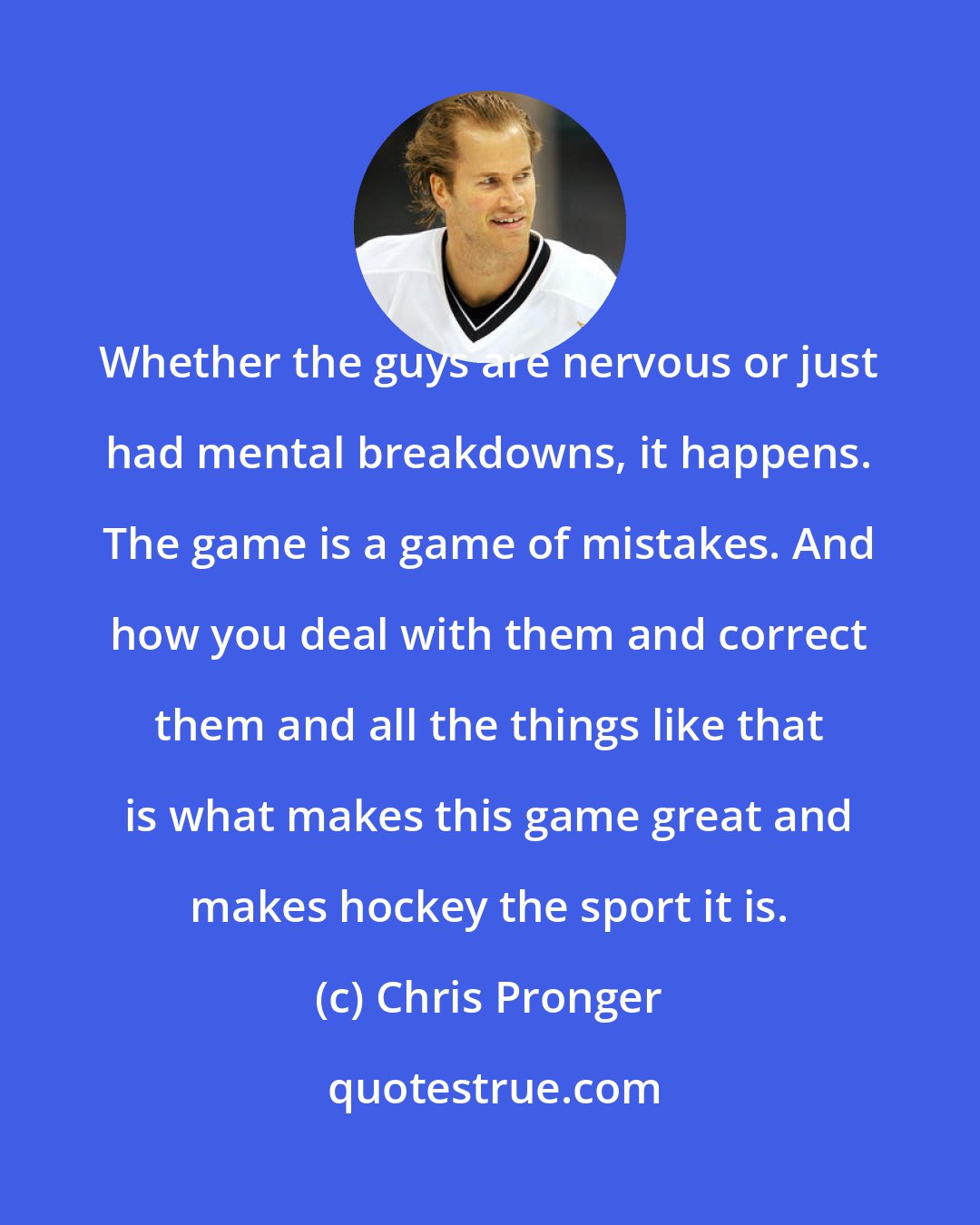 Chris Pronger: Whether the guys are nervous or just had mental breakdowns, it happens. The game is a game of mistakes. And how you deal with them and correct them and all the things like that is what makes this game great and makes hockey the sport it is.