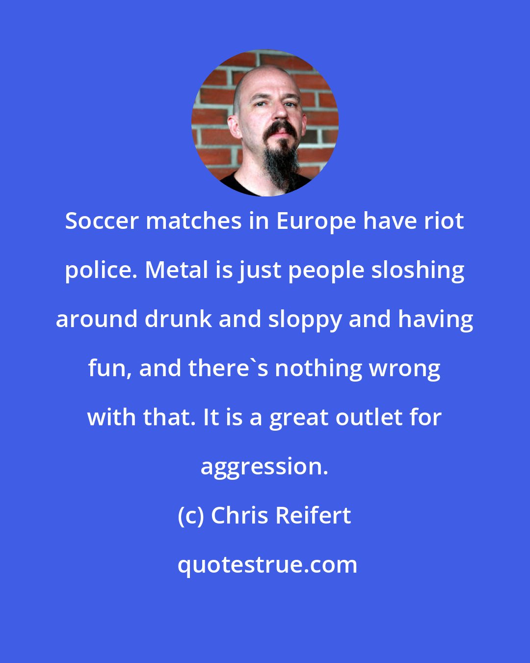 Chris Reifert: Soccer matches in Europe have riot police. Metal is just people sloshing around drunk and sloppy and having fun, and there's nothing wrong with that. It is a great outlet for aggression.