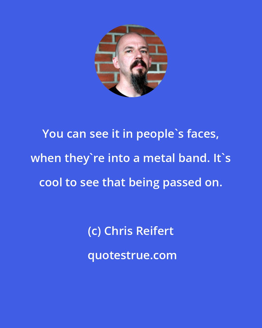 Chris Reifert: You can see it in people's faces, when they're into a metal band. It's cool to see that being passed on.