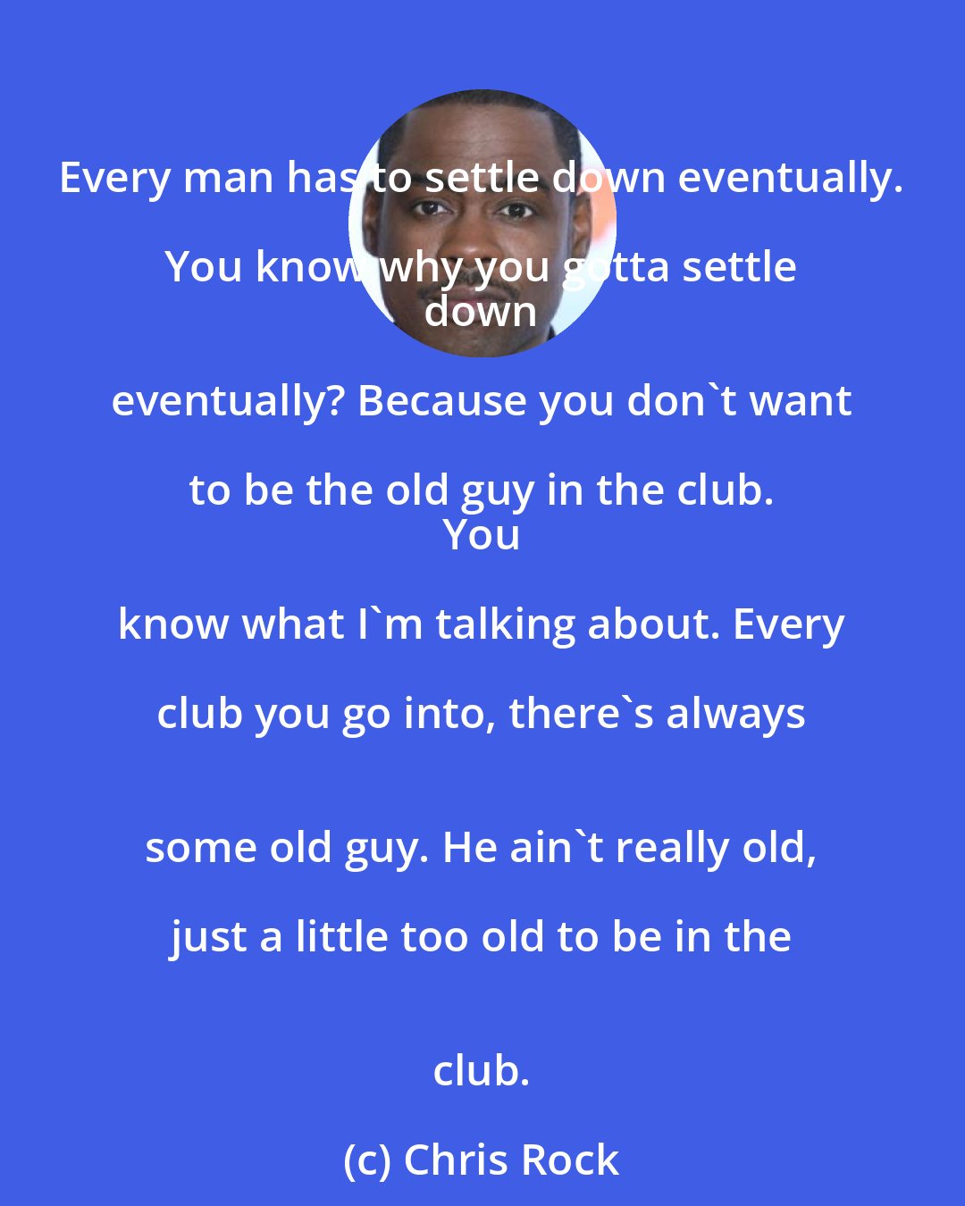 Chris Rock: Every man has to settle down eventually. You know why you gotta settle 
 down eventually? Because you don't want to be the old guy in the club. 
 You know what I'm talking about. Every club you go into, there's always 
 some old guy. He ain't really old, just a little too old to be in the 
 club.