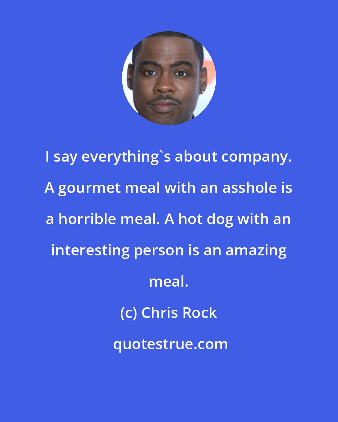 Chris Rock: I say everything's about company. A gourmet meal with an asshole is a horrible meal. A hot dog with an interesting person is an amazing meal.