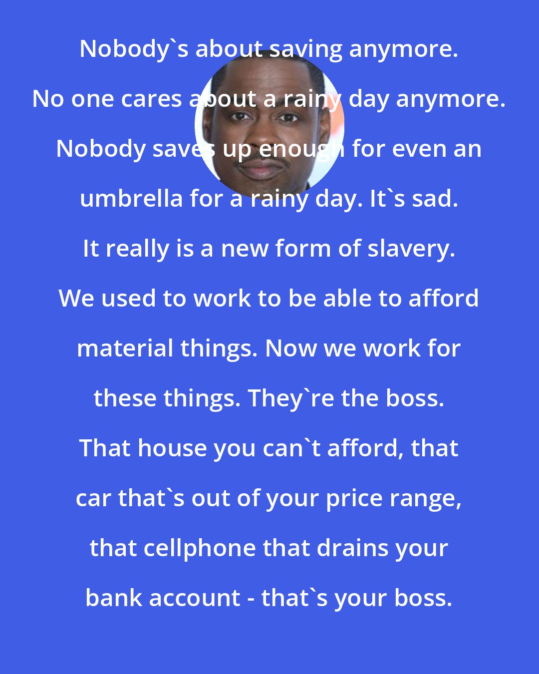 Chris Rock: Nobody's about saving anymore. No one cares about a rainy day anymore. Nobody saves up enough for even an umbrella for a rainy day. It's sad. It really is a new form of slavery. We used to work to be able to afford material things. Now we work for these things. They're the boss. That house you can't afford, that car that's out of your price range, that cellphone that drains your bank account - that's your boss.