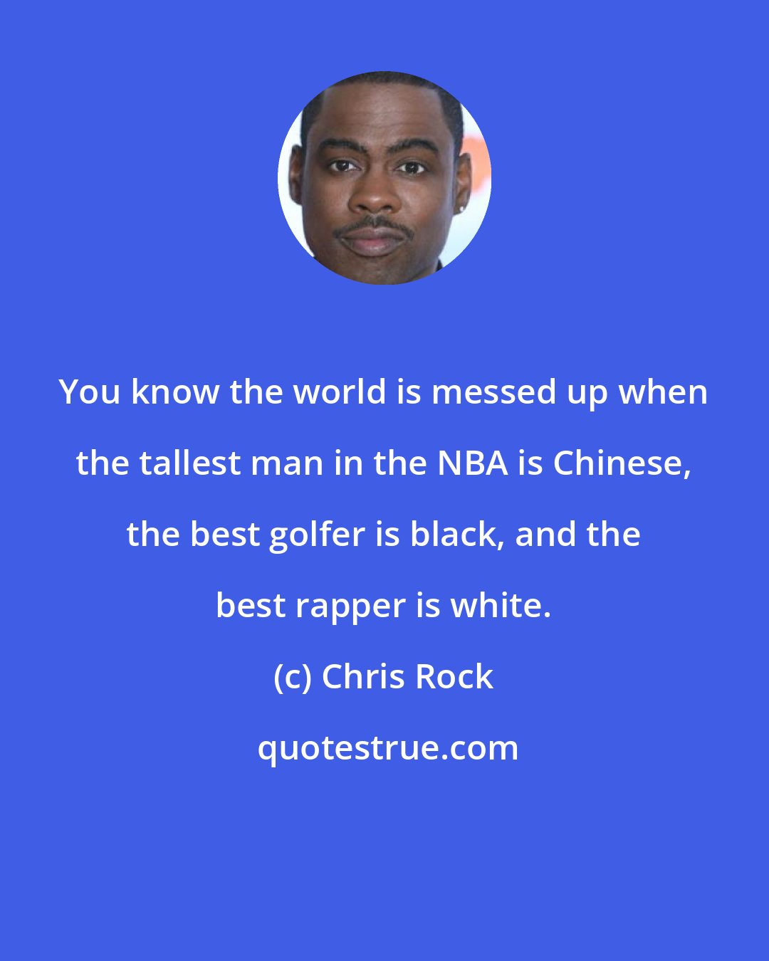 Chris Rock: You know the world is messed up when the tallest man in the NBA is Chinese, the best golfer is black, and the best rapper is white.