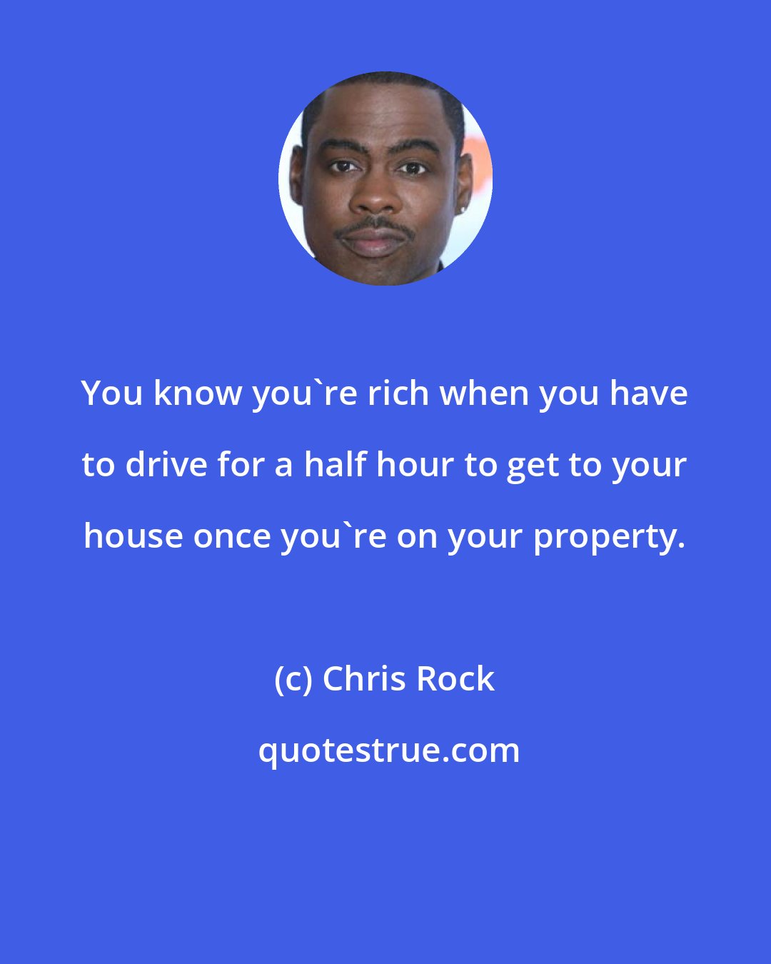 Chris Rock: You know you're rich when you have to drive for a half hour to get to your house once you're on your property.