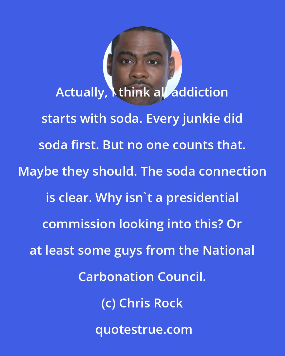 Chris Rock: Actually, I think all addiction starts with soda. Every junkie did soda first. But no one counts that. Maybe they should. The soda connection is clear. Why isn't a presidential commission looking into this? Or at least some guys from the National Carbonation Council.