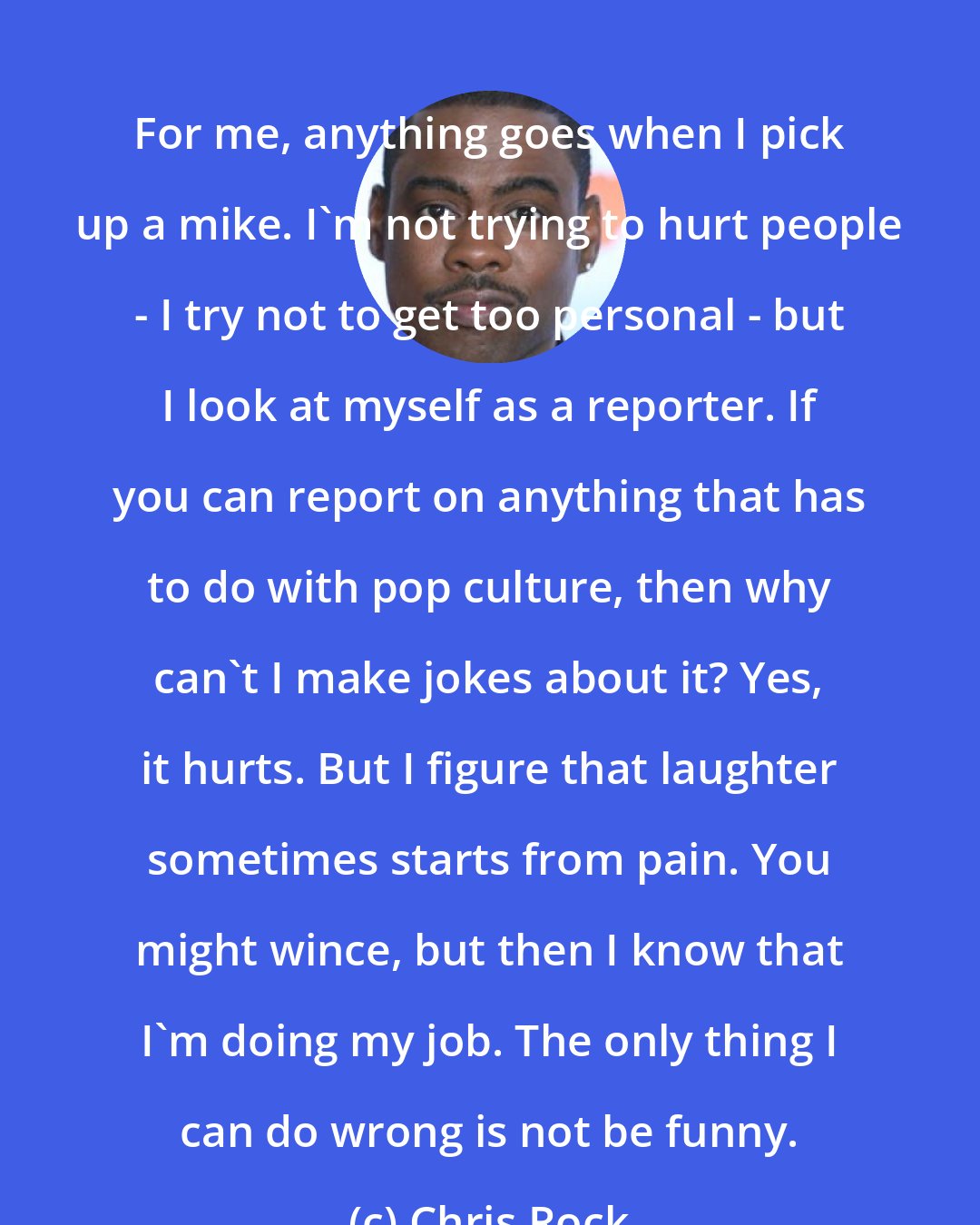 Chris Rock: For me, anything goes when I pick up a mike. I'm not trying to hurt people - I try not to get too personal - but I look at myself as a reporter. If you can report on anything that has to do with pop culture, then why can't I make jokes about it? Yes, it hurts. But I figure that laughter sometimes starts from pain. You might wince, but then I know that I'm doing my job. The only thing I can do wrong is not be funny.