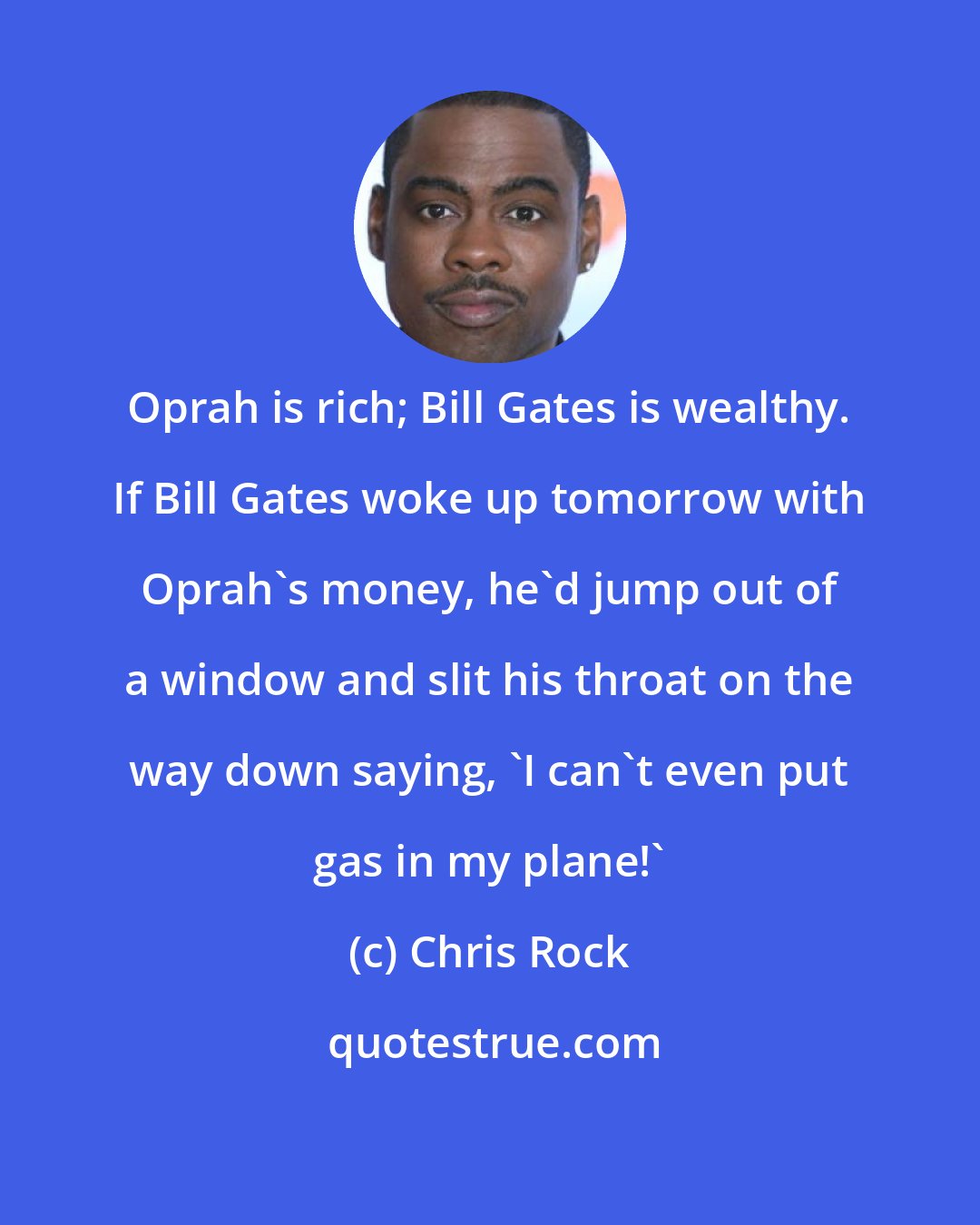 Chris Rock: Oprah is rich; Bill Gates is wealthy. If Bill Gates woke up tomorrow with Oprah's money, he'd jump out of a window and slit his throat on the way down saying, 'I can't even put gas in my plane!'