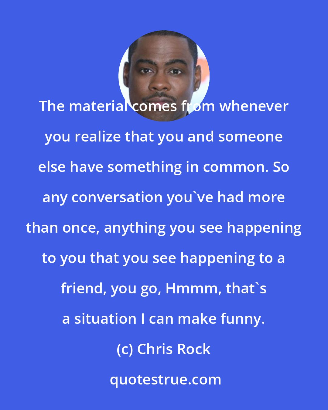 Chris Rock: The material comes from whenever you realize that you and someone else have something in common. So any conversation you've had more than once, anything you see happening to you that you see happening to a friend, you go, Hmmm, that's a situation I can make funny.