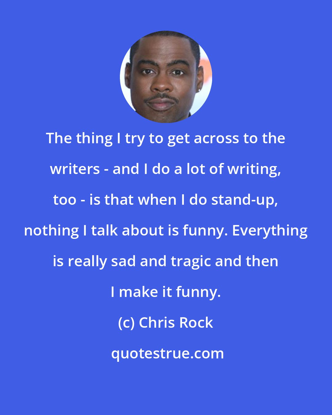 Chris Rock: The thing I try to get across to the writers - and I do a lot of writing, too - is that when I do stand-up, nothing I talk about is funny. Everything is really sad and tragic and then I make it funny.