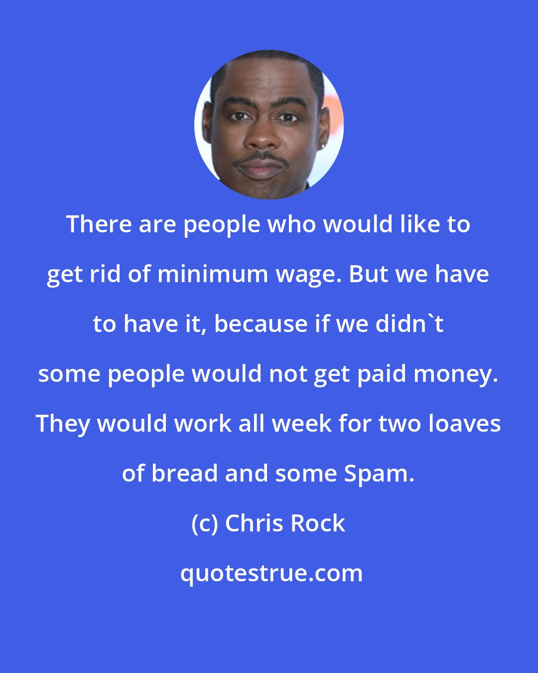 Chris Rock: There are people who would like to get rid of minimum wage. But we have to have it, because if we didn't some people would not get paid money. They would work all week for two loaves of bread and some Spam.