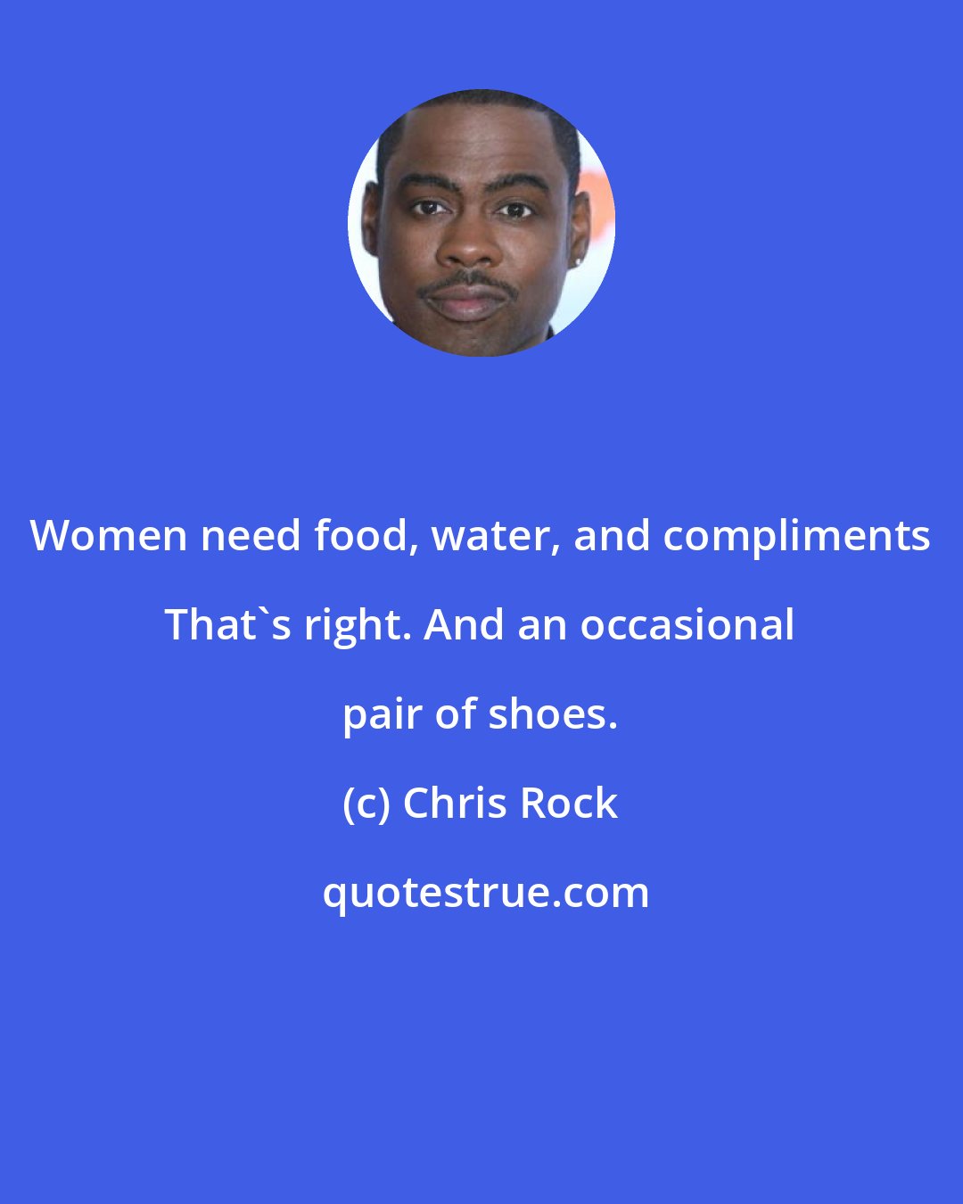 Chris Rock: Women need food, water, and compliments That's right. And an occasional pair of shoes.