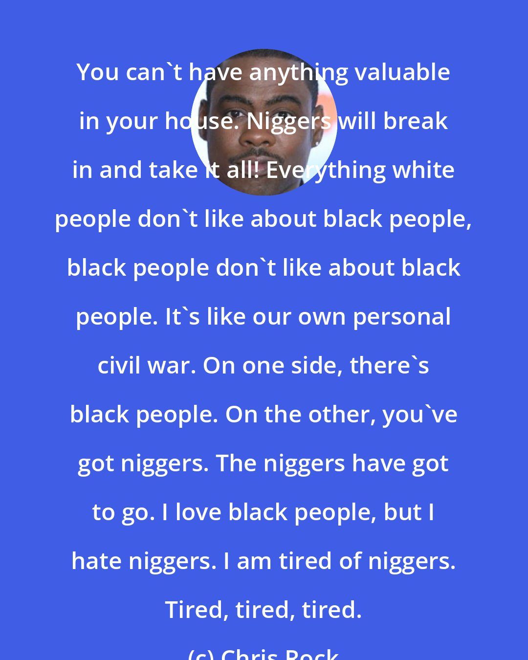 Chris Rock: You can't have anything valuable in your house. Niggers will break in and take it all! Everything white people don't like about black people, black people don't like about black people. It's like our own personal civil war. On one side, there's black people. On the other, you've got niggers. The niggers have got to go. I love black people, but I hate niggers. I am tired of niggers. Tired, tired, tired.