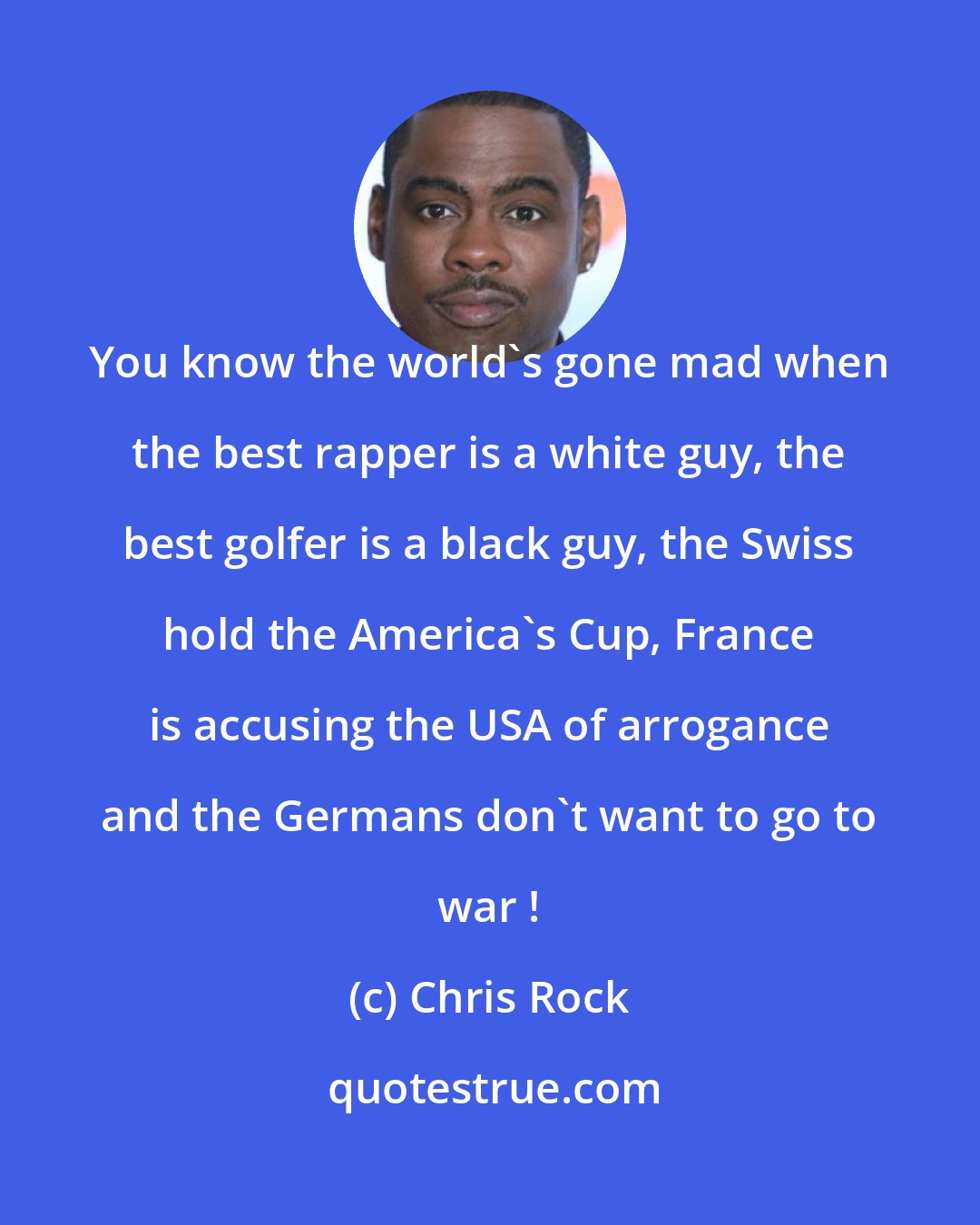 Chris Rock: You know the world's gone mad when the best rapper is a white guy, the best golfer is a black guy, the Swiss hold the America's Cup, France is accusing the USA of arrogance and the Germans don't want to go to war !