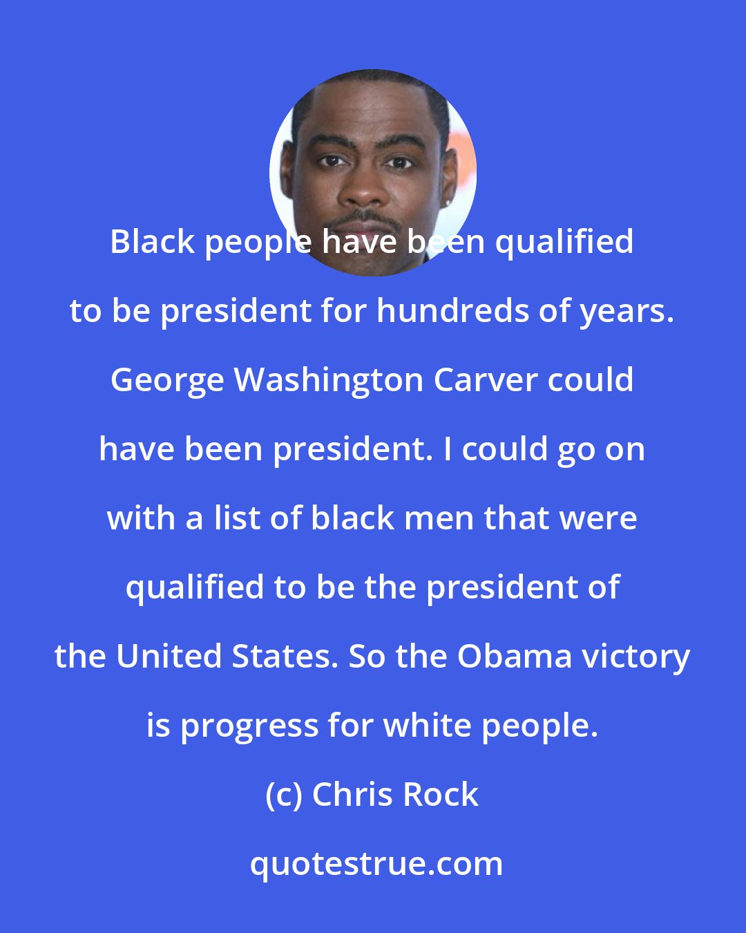 Chris Rock: Black people have been qualified to be president for hundreds of years. George Washington Carver could have been president. I could go on with a list of black men that were qualified to be the president of the United States. So the Obama victory is progress for white people.