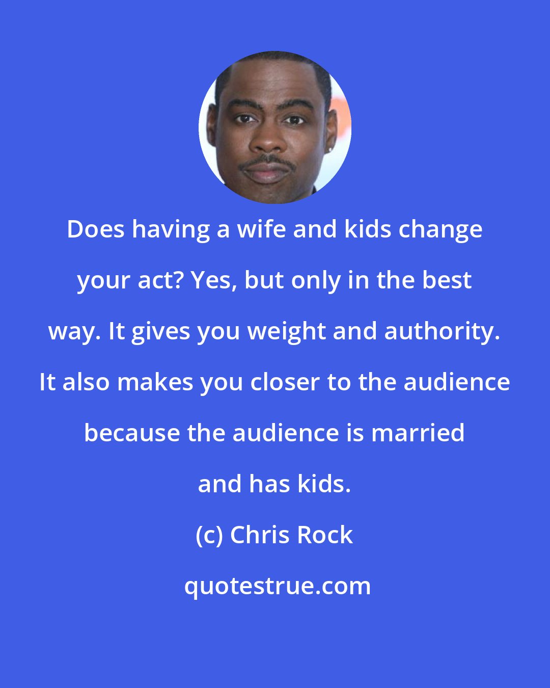 Chris Rock: Does having a wife and kids change your act? Yes, but only in the best way. It gives you weight and authority. It also makes you closer to the audience because the audience is married and has kids.