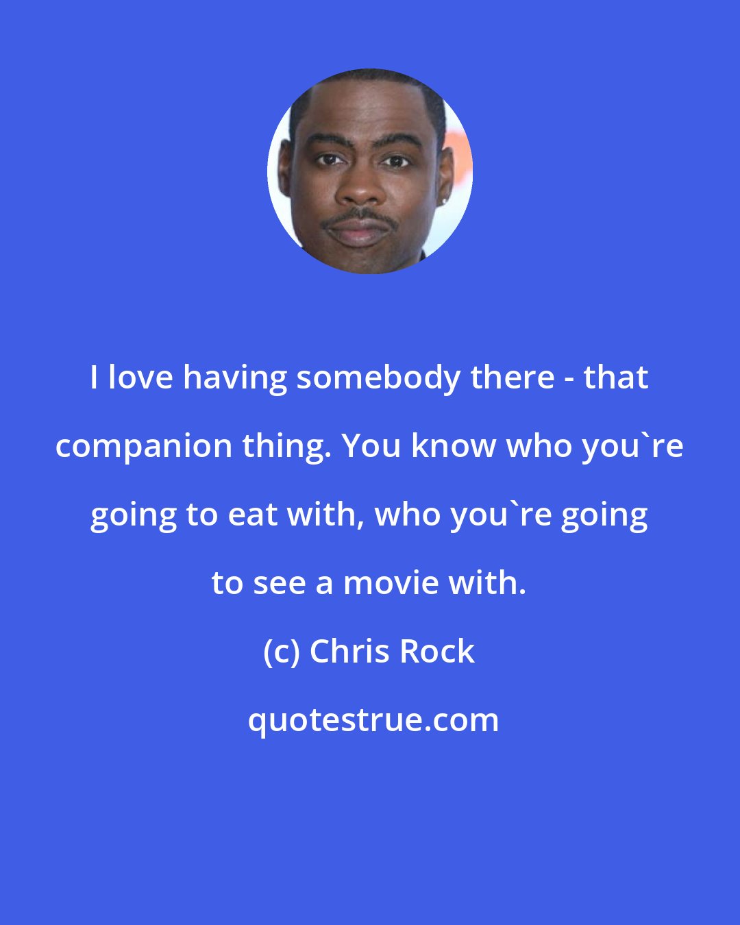 Chris Rock: I love having somebody there - that companion thing. You know who you're going to eat with, who you're going to see a movie with.