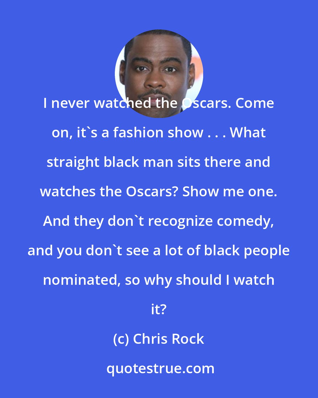 Chris Rock: I never watched the Oscars. Come on, it's a fashion show . . . What straight black man sits there and watches the Oscars? Show me one. And they don't recognize comedy, and you don't see a lot of black people nominated, so why should I watch it?