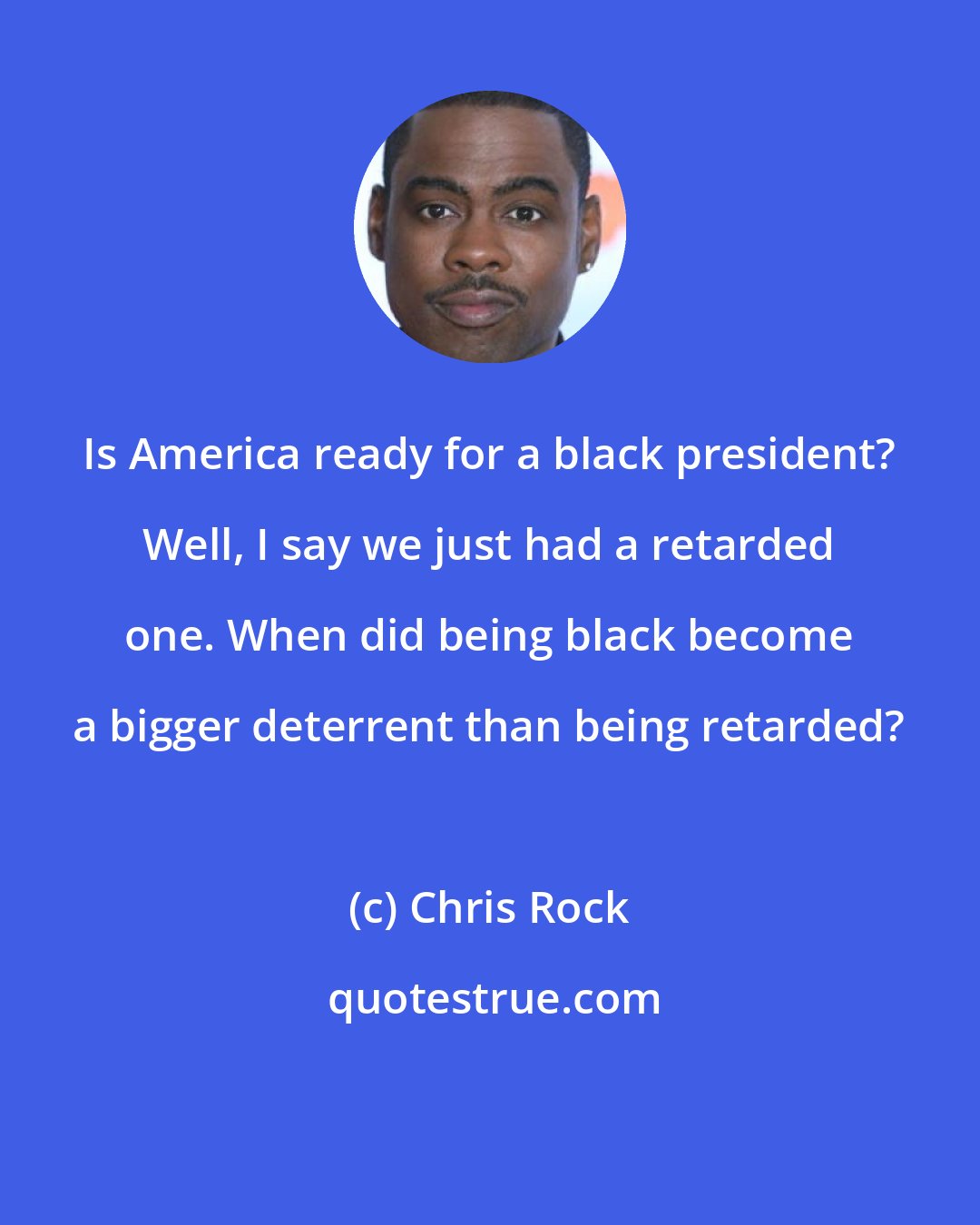 Chris Rock: Is America ready for a black president? Well, I say we just had a retarded one. When did being black become a bigger deterrent than being retarded?