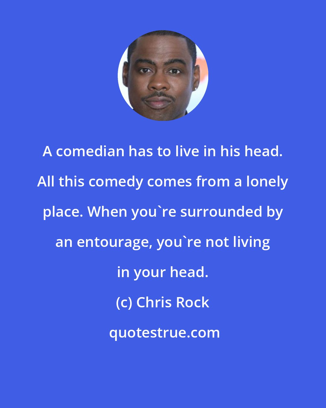 Chris Rock: A comedian has to live in his head. All this comedy comes from a lonely place. When you're surrounded by an entourage, you're not living in your head.