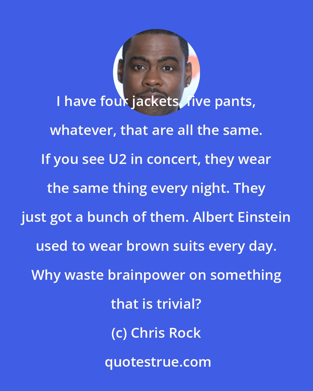 Chris Rock: I have four jackets, five pants, whatever, that are all the same. If you see U2 in concert, they wear the same thing every night. They just got a bunch of them. Albert Einstein used to wear brown suits every day. Why waste brainpower on something that is trivial?