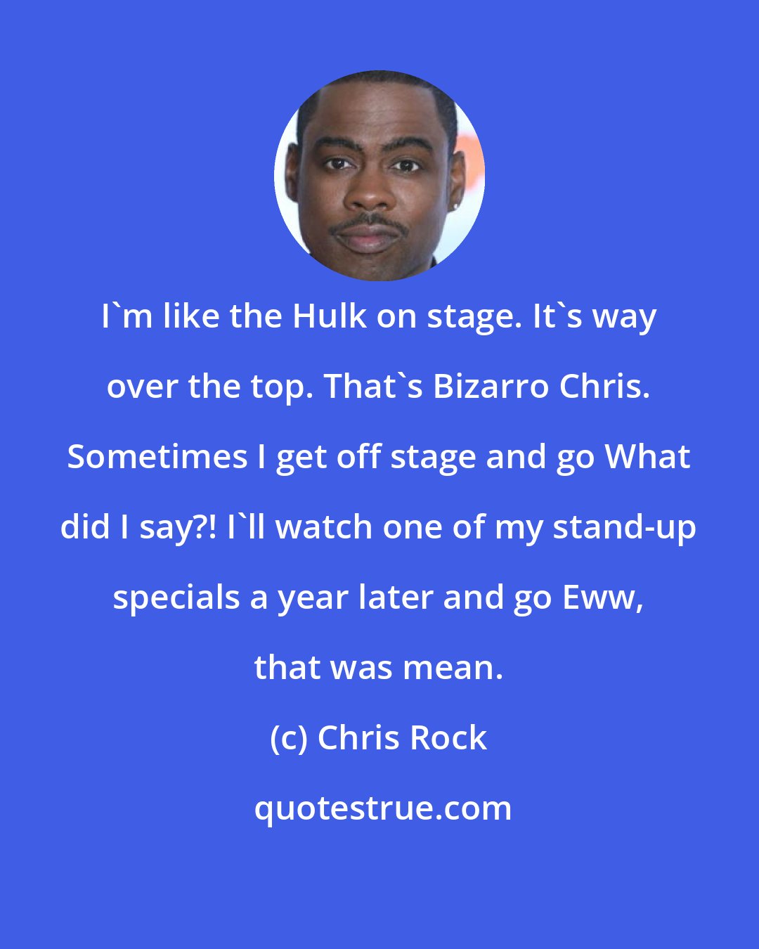 Chris Rock: I'm like the Hulk on stage. It's way over the top. That's Bizarro Chris. Sometimes I get off stage and go What did I say?! I'll watch one of my stand-up specials a year later and go Eww, that was mean.