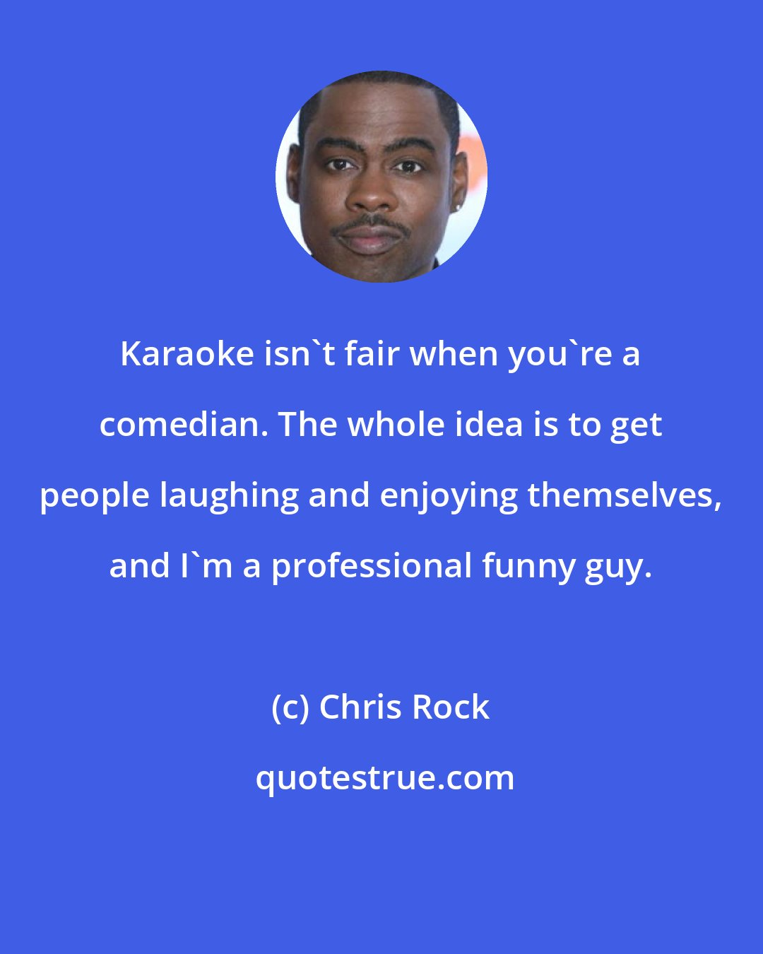 Chris Rock: Karaoke isn't fair when you're a comedian. The whole idea is to get people laughing and enjoying themselves, and I'm a professional funny guy.