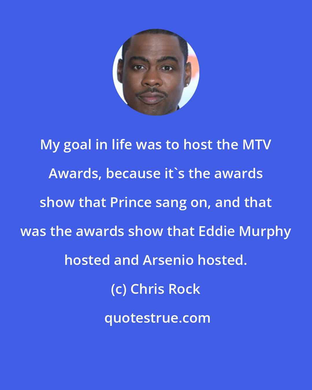 Chris Rock: My goal in life was to host the MTV Awards, because it's the awards show that Prince sang on, and that was the awards show that Eddie Murphy hosted and Arsenio hosted.