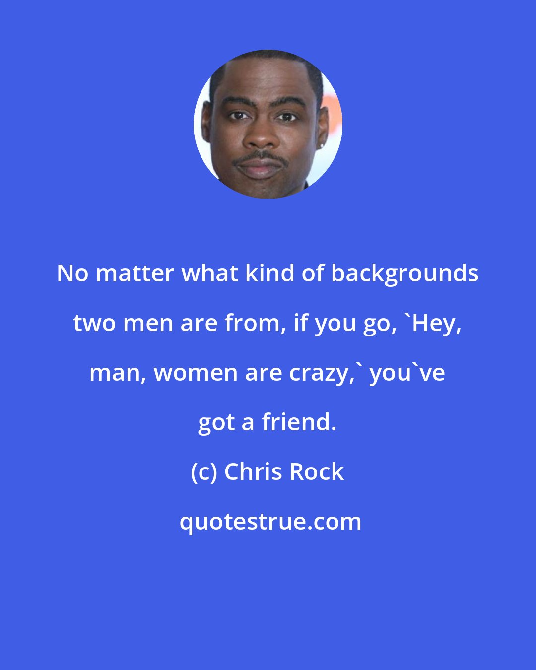 Chris Rock: No matter what kind of backgrounds two men are from, if you go, 'Hey, man, women are crazy,' you've got a friend.