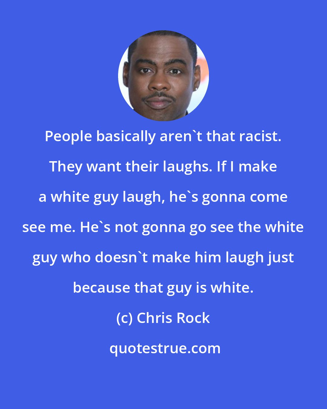 Chris Rock: People basically aren't that racist. They want their laughs. If I make a white guy laugh, he's gonna come see me. He's not gonna go see the white guy who doesn't make him laugh just because that guy is white.