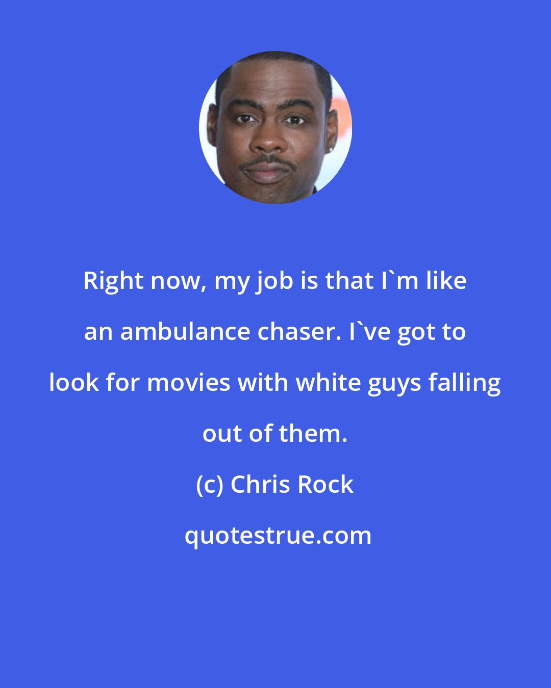 Chris Rock: Right now, my job is that I'm like an ambulance chaser. I've got to look for movies with white guys falling out of them.