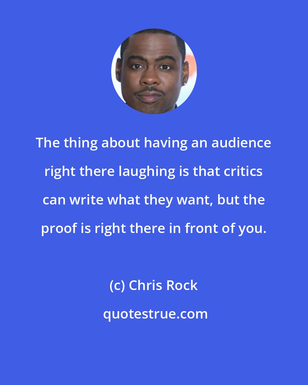 Chris Rock: The thing about having an audience right there laughing is that critics can write what they want, but the proof is right there in front of you.